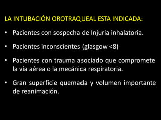 LA INTUBACIÓN OROTRAQUEAL ESTA INDICADA:
• Pacientes con sospecha de Injuria inhalatoria.
• Pacientes inconscientes (glasgow <8)
• Pacientes con trauma asociado que compromete
la vía aérea o la mecánica respiratoria.
• Gran superficie quemada y volumen importante
de reanimación.
 