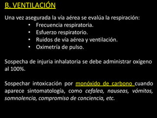 B. VENTILACIÓN
Una vez asegurada la vía aérea se evalúa la respiración:
• Frecuencia respiratoria.
• Esfuerzo respiratorio.
• Ruidos de vía aérea y ventilación.
• Oximetría de pulso.
Sospecha de injuria inhalatoria se debe administrar oxígeno
al 100%.
Sospechar intoxicación por monóxido de carbono cuando
aparece sintomatología, como cefalea, nauseas, vómitos,
somnolencia, compromiso de conciencia, etc.
 