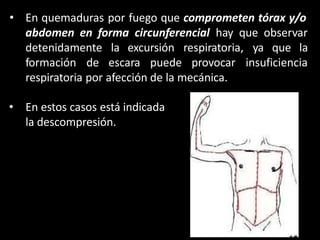 • En quemaduras por fuego que comprometen tórax y/o
abdomen en forma circunferencial hay que observar
detenidamente la excursión
formación de escara puede
respiratoria,
provocar
ya que la
insuficiencia
respiratoria por afección de la mecánica.
• En estos casos está indicada
la descompresión.
 
