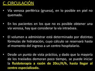 C. CIRCULACIÓN
• Vía venosa periférica (gruesa), en lo posible en piel no
quemada.
• En los pacientes en los que no es posible obtener una
vía venosa, hay que considerar la vía intraósea.
• El volumen a administrar está determinado por distintas
fórmulas de hidratación, cuyo cálculo se reservará hasta
el momento del ingreso a un centro hospitalario.
• Desde un punto de vista práctico, y dado que la mayoría
de los traslados demoran poco tiempo, se puede iniciar
la fluidoterapia a razón de 20cc/K/h, hasta llegar al
centro especializado.
 