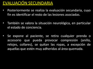EVALUACIÓN SECUNDARIA
• Posteriormente se realiza la evaluación secundaria, cuyo
fin es identificar el resto de las lesiones asociadas.
• También se valora la situación neurológica, en particular
el estado de conciencia.
• Se expone al paciente, se retira cualquier prenda o
accesorio que pueda provocar compresión (anillo,
relojes, collares), se quitan las ropas, a excepción de
aquellas que estén muy adheridas al área quemada.
 