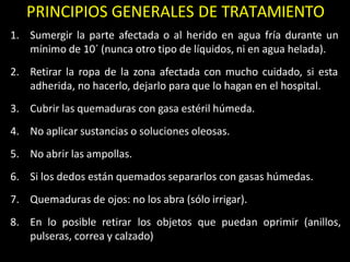 PRINCIPIOS GENERALES DE TRATAMIENTO
1. Sumergir la parte afectada o al herido en agua fría durante un
mínimo de 10´ (nunca otro tipo de líquidos, ni en agua helada).
2. Retirar la ropa de la zona afectada con mucho cuidado, si esta
adherida, no hacerlo, dejarlo para que lo hagan en el hospital.
3. Cubrir las quemaduras con gasa estéril húmeda.
4. No aplicar sustancias o soluciones oleosas.
5. No abrir las ampollas.
6. Si los dedos están quemados separarlos con gasas húmedas.
7. Quemaduras de ojos: no los abra (sólo irrigar).
8. En lo posible retirar los objetos que puedan oprimir (anillos,
pulseras, correa y calzado)
 