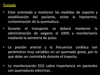 Traslado
• Estar orientado a mantener las medidas de soporte y
estabilización del paciente, evitar la hipotermia,
contaminación de la quemadura.
deberá mantener la
100% y monitorizarla
• Durante el transporte se
administración de oxígeno al
mediante la oximetría de pulso.
• La presión arterial y la frecuencia cardíaca son
parámetros muy variables en un quemado grave, por lo
que debe ser controlada durante el trayecto.
• La monitorización ECG cobra importancia en pacientes
con quemaduras eléctricas. .
 