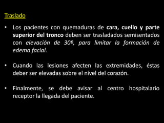 Traslado
• Los pacientes con quemaduras de cara, cuello y parte
superior del tronco deben ser trasladados semisentados
con elevación de 30º, para limitar la formación de
edema facial.
• Cuando las lesiones afecten las extremidades, éstas
deber ser elevadas sobre el nivel del corazón.
• Finalmente, se debe avisar al centro hospitalario
receptor la llegada del paciente.
 