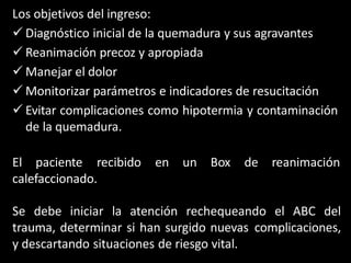 Los objetivos del ingreso:
 Diagnóstico inicial de la quemadura y sus agravantes
 Reanimación precoz y apropiada
 Manejar el dolor
 Monitorizar parámetros e indicadores de resucitación
 Evitar complicaciones como hipotermia y contaminación
de la quemadura.
El paciente recibido en un Box de reanimación
calefaccionado.
Se debe iniciar la atención rechequeando el ABC del
trauma, determinar si han surgido nuevas complicaciones,
y descartando situaciones de riesgo vital.
 