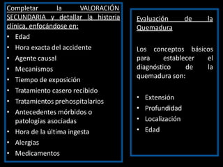 Completar la VALORACIÓN
SECUNDARIA y detallar la historia
clínica, enfocándose en:
• Edad
• Hora exacta del accidente
• Agente causal
• Mecanismos
• Tiempo de exposición
• Tratamiento casero recibido
• Tratamientos prehospitalarios
• Antecedentes mórbidos o
patologías asociadas
• Hora de la última ingesta
• Alergias
• Medicamentos
Evaluación de la
Quemadura
Los conceptos básicos
para establecer el
diagnóstico de la
quemadura son:
• Extensión
• Profundidad
• Localización
• Edad
 