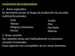 Localización de la Quemadura
1. Áreas especiales:
Se denomina así por el riesgo de producción de secuelas
estético/funcionales.
-Cara
-Manos
-Pliegues articulares
-Periné
-Cuello
-Pies
-Genitales
-Mamas
2. Áreas neutras:
Son aquellas zonas que habitualmente no provocan
secuelas funcionales.
Estas regiones son susceptibles de ser zonas donantes.
 