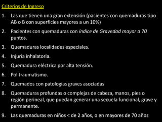 Criterios de Ingreso
1. Las que tienen una gran extensión (pacientes con quemaduras tipo
AB o B con superficies mayores a un 10%)
2. Pacientes con quemaduras con índice de Gravedad mayor a 70
puntos.
3. Quemaduras localidades especiales.
4. Injuria inhalatoria.
5. Quemadura eléctrica por alta tensión.
6. Politraumatismo.
7. Quemados con patologías graves asociadas
8. Quemaduras profundas o complejas de cabeza, manos, pies o
región perineal, que puedan generar una secuela funcional, grave y
permanente.
9. Las quemaduras en niños < de 2 años, o en mayores de 70 años
 