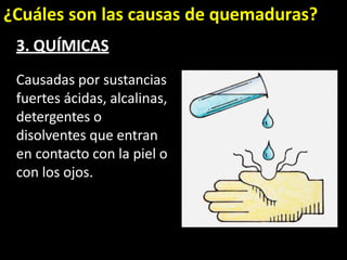 ¿Cuáles son las causas de quemaduras?
3. QUÍMICAS
Causadas por sustancias
fuertes ácidas, alcalinas,
detergentes o
disolventes que entran
en contacto con la piel o
con los ojos.
 