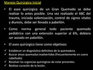 Manejo Quirúrgico Inicial
• El aseo quirúrgico de un Gran Quemado se debe
realizar lo antes posible. Una vez realizado el ABC del
trauma, iniciada volemización, control de signos vitales
y diuresis, debe ser llevado a pabellón.
• Como norma general todo paciente quemado
pediátrico con una extensión superior al 6%, debiera
ser aseado en pabellón.
• El aseo quirúrgico tiene como objetivos:
 Establecer un diagnóstico definitivo de la quemadura.
 Buscar áreas quemadas inadvertidas (frecuentemente en cuero
cabelludo)
 Resolver las urgencias quirúrgicas de estar presentes.
 Realizar curación de la lesión.
 