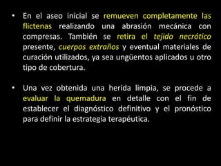• En el aseo inicial se remueven completamente las
flictenas realizando una abrasión mecánica con
compresas. También se retira el tejido necrótico
presente, cuerpos extraños y eventual materiales de
curación utilizados, ya sea ungüentos aplicados u otro
tipo de cobertura.
• Una vez obtenida una herida limpia, se procede a
evaluar la quemadura en detalle con el fin de
establecer el diagnóstico definitivo y el pronóstico
para definir la estrategia terapéutica.
 