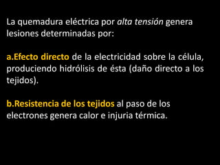 La quemadura eléctrica por alta tensión genera
lesiones determinadas por:
a.Efecto directo de la electricidad sobre la célula,
produciendo hidrólisis de ésta (daño directo a los
tejidos).
b.Resistencia de los tejidos al paso de los
electrones genera calor e injuria térmica.
 