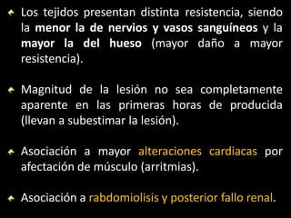 Los tejidos presentan distinta resistencia, siendo
la menor la de nervios y vasos sanguíneos y la
mayor la del hueso (mayor daño a mayor
resistencia).
Magnitud de la lesión no sea completamente
aparente en las primeras horas de producida
(llevan a subestimar la lesión).
Asociación a mayor alteraciones cardiacas por
afectación de músculo (arritmias).
Asociación a rabdomiolisis y posterior fallo renal.
 