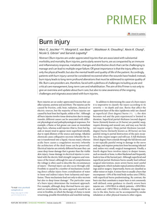 Burn injuries are an under-​
appreciated trauma that can
affect anyone, anytime and anywhere. The injuries can be
caused by friction, cold, heat, radiation, chemical or
electric sources, but the majority of burn injuries are
caused by heat from hot liquids, solids or fire1
. Although
all burn injuries involve tissue destruction due to energy
transfer, different causes can be associated with differ-
ent physiological and pathophysiological responses. For
example, a flame or hot grease can cause an immediate
deep burn, whereas scald injuries (that is, from hot liq-
uids or steam) tend to appear more superficial initially,
due to rapid dilution of the source and energy. Alkaline
chemicals cause colliquative necrosis (whereby the tis-
sue is transformed into a liquid, viscous mass), whereas
acidic burn causes a coagulation necrosis (whereby
the architecture of the dead tissue can be preserved).
Electrical injuries are entirely different because they can
cause deep tissue damage that is greater than the visible
skin injury; tissue damage in electrical injuries is corre-
lated with the electric field strength (amperes and resis­
tance of the tissue), although for ease of comprehension
the voltage is often used to describe the circumstances
of injury2
. Thermal injury can also occur through cold.
Frostbite is caused by a number of mechanisms includ-
ing direct cellular injury from crystallization of water
in tissue and indirect injury from ischaemia and reper­
fusion. These mechanisms lead not only to skin necrosis
but also to deep tissue damage3
. The particular cause
of a burn injury determines the treatment approach.
For example, although deep thermal burns are oper-
ated on immediately, the same approach would be an
error in frostbite, in which the therapy of choice is moist
rewarming, possible thrombolysis and watchful waiting.
In addition to determining the cause of a burn injury
it is imperative to classify the injury according to its
severity — its depth and size. Burns that affect the
uppermost layer of the skin (epidermis only) are classed
as superficial (first-​
degree) burns (Fig. 1); the skin
becomes red and the pain experienced is limited in
duration. Superficial partial-​
thickness (second-​
degree)
burns (formerly known as 2A burns) are painful, weep,
require dressing and wound care, and may scar, but do
not require surgery. Deep partial-​
thickness (second-​
degree) burns (formerly known as 2B burns) are less
painful owing to partial destruction of the pain recep-
tors, drier, require surgery and will scar. A full-​
thickness
(third-​degree) burn extends through the full dermis and
is not typically painful owing to damage to the nerve
endings, and requires protection from becoming infected
and, unless very small, surgical management. Finally, a
fourth-​
degree burn involves injury to deeper tissues,
such as muscle or bone, is often blackened and frequently
leads to loss of the burned part. Although superficial and
super­
ficial partial-​
thickness burns usually heal without
surgical intervention, more severe burns need careful
management, which includes topical antimicrobial dress-
ings and/or surgery. Importantly, burns are classified as
eitherminorormajor.Aminorburnisusuallyaburnthat
encompasses <10% of the total body surface area (TBSA),
with superficial burns predominating. By contrast, the
burn size that constitutes a major burn is not commonly
well-​
defined; some guidance to classify severe burn
injuries are: >10%TBSA in elderly patients, >20%TBSA
in adults and >30%TBSA in children. Alongside inju-
ries to the skin, burns can be accompanied by smoke
inhalation or other physical trauma to other organs.
Burn injury
Marc G. Jeschke1,2 ✉, Margriet E. van Baar3,4
, Mashkoor A. Choudhry5
, Kevin K. Chung6
,
Nicole S. Gibran7
and Sarvesh Logsetty8
Abstract | Burn injuries are under-​appreciated injuries that are associated with substantial
morbidity and mortality. Burn injuries, particularly severe burns, are accompanied by an immune
and inflammatory response, metabolic changes and distributive shock that can be challenging to
manage and can lead to multiple organ failure. Of great importance is that the injury affects not
only the physical health, but also the mental health and quality of life of the patient. Accordingly,
patients with burn injury cannot be considered recovered when the wounds have healed; instead,
burn injury leads to long-​term profound alterations that must be addressed to optimize quality of
life. Burn care providers are, therefore, faced with a plethora of challenges including acute and
critical care management, long-​term care and rehabilitation. The aim of this Primer is not only to
give an overview and update about burn care, but also to raise awareness of the ongoing
challenges and stigmata associated with burn injuries.
✉e-​mail: marc.jeschke@
sunnybrook.ca
https://doi.org/10.1038/
s41572-020-0145-5
	 1
PRIMER
NATURE REVIEWS | DISEASE PRIMERS | Article citation ID: (2020) 6:11
0123456789();
 