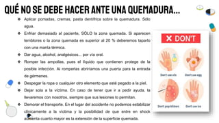 QuéNO se debehacer anteunaquemadura…
❖ Aplicar pomadas, cremas, pasta dentífrica sobre la quemadura. Sólo
agua.
❖ Enfriar demasiado al paciente, SÓLO la zona quemada. Si aparecen
temblores o la zona quemada es superior al 20 % deberemos taparlo
con una manta térmica.
❖ Dar agua, alcohol, analgésicos... por vía oral.
❖ Romper las ampollas, pues el líquido que contienen protege de la
posible infección. Al romperlas abriríamos una puerta para la entrada
de gérmenes.
❖ Despegar la ropa o cualquier otro elemento que esté pegado a la piel.
❖ Dejar sola a la víctima. En caso de tener que ir a pedir ayuda, la
llevaremos con nosotros, siempre que sus lesiones lo permitan.
❖ Demorar el transporte. En el lugar del accidente no podemos estabilizar
clínicamente a la víctima y la posibilidad de que entre en shock
aumenta cuanto mayor es la extensión de la superficie quemada.
 