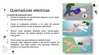 • Quemaduras eléctricas
La pauta de actuación será:
1. Cortar la corriente, en condiciones seguras, no sin antes
prever la caída del sujeto.
1. Iniciar la evaluación primaria y en caso de parada
cardio-respiratoria, iniciar el soporte vital básico.
1. Buscar otras posibles lesiones como hemorragias,
shock, fracturas. Se tratará siempre primero la lesión
más grave.
1. Poner sobre las quemaduras un apósito limpio
2. Evacuar, bajo vigilancia médica y de forma urgente, al
trabajador que haya sufrido una descarga eléctrica,
incluso si no presenta trastornos.
 