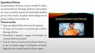 Quemaduras Eléctricas
Las quemaduras eléctricas, como su nombre lo indica,
son provocadas por descargas eléctricas como pueden
ser: rayos, corrientes mayores de electricidad, también
por un corto circuito, al aplicar electro-choque sin un
gel que conduzca la corriente, etc.
Primeros Auxilios
• Haga que alguien llame al servicios de urgencia.
• No toque con las manos a la persona que recibió la
descarga eléctrica.
• Desenchufe el aparato o apague el interruptor de
corriente eléctrica principal.
• Trate de retirar a la persona de la fuente eléctrica, si
es que no puede apagar el interruptor principal.
Haga esto solo si puede hacerlo en forma segura
 