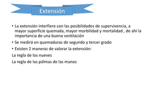 Extensión
• La extensión interfiere con las posibilidades de supervivencia, a
mayor superficie quemada, mayor morbilidad y mortalidad , de ahí la
importancia de una buena ventilación
• Se medirá en quemaduras de segundo y tercer grado
• Existen 2 maneras de valorar la extensión:
La regla de los nueves
La regla de las pálmas de las manos
 