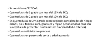 • Se consideran CRITICAS:
• Quemaduras de 3 grado con mas del 15% de SCQ
• Quemaduras de 2 grado con mas del 10% de SCQ
• En quemaduras de 2 y 3 grado sobre regiones consideradas de riesgo;
manos, pies, tobillos, cara, genitales y región perianal(todas ellas son
suceptibles de presentar problemas de funcionalidad o estética)
• Quemaduras eléctricas o químicas
• Quemaduras en persona de corta o edad avanzada
 