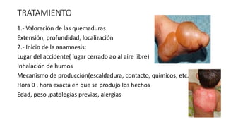 TRATAMIENTO
1.- Valoración de las quemaduras
Extensión, profundidad, localización
2.- Inicio de la anamnesis:
Lugar del accidente( lugar cerrado ao al aire libre)
Inhalación de humos
Mecanismo de producción(escaldadura, contacto, quimicos, etc.
Hora 0 , hora exacta en que se produjo los hechos
Edad, peso ,patologías previas, alergias
 