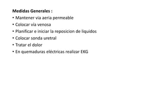 Medidas Generales :
• Mantener via aeria permeable
• Colocar vía venosa
• Planificar e iniciar la reposicion de liquidos
• Colocar sonda uretral
• Tratar el dolor
• En quemaduras eléctricas realizar EKG
 