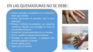 EN LAS QUEMADURAS NO SE DEBE:
 Aplicar pomadas, antisépticos con colorantes,
hielo agua helada
 Enfriar demasiado al paciente: solo la zona
quemada
 Romper o pinchar las ampollas. Las ampollas
contienen líquidos que protegen la zona de
una posible infección
 Comprimir la zona quemada con un vendaje
 Correr cuando el cuerpo esta en llamas
 Despegar la ropa cuando o cualquier otro
elemento pegado al cuerpo
 Vendar dedos juntos
 Dejar solo a la victima
 