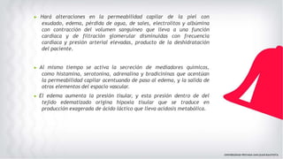 ▶ Hará alteraciones en la permeabilidad capilar de la piel con
exudado, edema, pérdida de agua, de sales, electrolitos y albúmina
con contracción del volumen sanguíneo que lleva a una función
cardiaca y de filtración glomerular disminuidas con frecuencia
cardiaca y presión arterial elevadas, producto de la deshidratación
del paciente.
▶ Al mismo tiempo se activa la secreción de mediadores químicos,
como histamina, serotonina, adrenalina y bradicininas que acentúan
la permeabilidad capilar acentuando de paso al edema, y la salida de
otros elementos del espacio vascular.
▶ El edema aumenta la presión tisular, y esta presión dentro de del
tejido edematizado origina hipoxia tisular que se traduce en
producción exagerada de ácido láctico que lleva acidosis metabólica.
 