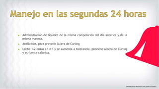 ▶ Administración de líquidos de la misma composición del día anterior y de la
misma manera.
▶ Antiácidos, para prevenir úlcera de Curling
▶ Leche 1-2 onzas c/ 4 h y se aumenta a tolerancia, previene úlcera de Curling
y es fuente calórica.
 