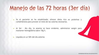 en proteínas y
▶ Ya el paciente se ha estabilizado: ofrecer dieta rica
carbohidratos para proveer al resto de las calorías necesarias.
▶ Al 3er – 4to día, la anemia se hace evidente, administrar sangre para
mantener hemoglobina sobre 10g %.
▶ Líquidos en un 50% del día anterior.
 