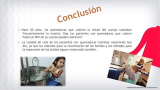 ▶ Hace 20 años, las quemaduras que cubrían la mitad del cuerpo causaban
frecuentemente la muerte. Hoy, los pacientes con quemaduras que cubren
hasta un 90% de su cuerpo pueden sobrevivir.
▶ La calidad de vida de los pacientes con quemaduras continúa mejorando hoy
día, ya que los métodos para la cicatrización de las heridas y los métodos para
la reparación de los tejidos siguen mejorando también.
 