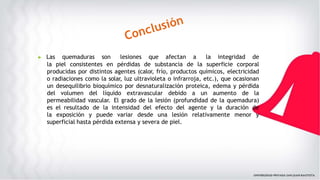 ▶ Las quemaduras son lesiones que afectan a la integridad de
la piel consistentes en pérdidas de substancia de la superficie corporal
producidas por distintos agentes (calor, frío, productos químicos, electricidad
o radiaciones como la solar, luz ultravioleta o infrarroja, etc.), que ocasionan
un desequilibrio bioquímico por desnaturalización proteica, edema y pérdida
del volumen del líquido extravascular debido a un aumento de la
permeabilidad vascular. El grado de la lesión (profundidad de la quemadura)
es el resultado de la intensidad del efecto del agente y la duración de
la exposición y puede variar desde una lesión relativamente menor y
superficial hasta pérdida extensa y severa de piel.
 