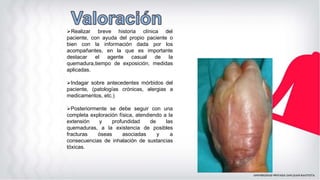 ➢Realizar breve historia clínica del
paciente, con ayuda del propio paciente o
bien con la información dada por los
acompañantes, en la que es importante
destacar el agente casual de la
quemadura,tiempo de exposición, medidas
aplicadas.
➢Indagar sobre antecedentes mórbidos del
paciente, (patologías crónicas, alergias a
medicamentos, etc.)
➢Posteriormente se debe seguir con una
completa exploración física, atendiendo a la
extensión y profundidad de las
quemaduras, a la existencia de posibles
fracturas óseas asociadas y a
consecuencias de inhalación de sustancias
tóxicas.
 