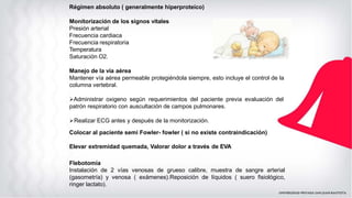 Régimen absoluto ( generalmente hiperproteico)
Monitorización de los signos vitales
Presión arterial
Frecuencia cardiaca
Frecuencia respiratoria
Temperatura
Saturación O2.
Manejo de la vía aérea
Mantener vía aérea permeable protegiéndola siempre, esto incluye el control de la
columna vertebral.
➢Administrar oxigeno según requerimientos del paciente previa evaluación del
patrón respiratorio con auscultación de campos pulmonares.
➢Realizar ECG antes y después de la monitorización.
Colocar al paciente semi Fowler- fowler ( si no existe contraindicación)
Elevar extremidad quemada, Valorar dolor a través de EVA
Flebotomía
Instalación de 2 vías venosas de grueso calibre, muestra de sangre arterial
(gasometría) y venosa ( exámenes).Reposición de líquidos ( suero fisiológico,
ringer lactato).
 