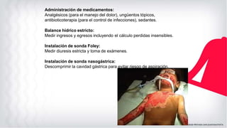 Administración de medicamentos:
Analgésicos (para el manejo del dolor), ungüentos tópicos,
antibioticoterapia (para el control de infecciones), sedantes.
Balance hídrico estricto:
Medir ingresos y egresos incluyendo el cálculo perdidas insensibles.
Instalación de sonda Foley:
Medir diuresis estricta y toma de exámenes.
Instalación de sonda nasogástrica:
Descomprimir la cavidad gástrica para evitar riesgo de aspiración.
 