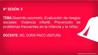 N° SESIÓN: 9
TEMA:Desarrollo psicomotriz. Evaluación de riesgos
sociales: Violencia infantil. Prevención de
problemas frecuentes en la infancia y la niñez:
DOCENTE: MG. DORIS PAICO VENTURA
 