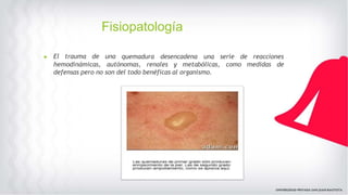 Fisiopatología
▶ El trauma de una quemadura desencadena una serie de reacciones
hemodinámicas, autónomas, renales y metabólicas, como medidas de
defensas pero no son del todo benéficas al organismo.
 