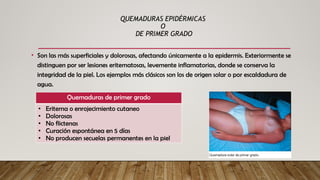 QUEMADURAS EPIDÉRMICAS
O
DE PRIMER GRADO
• Son las más superficiales y dolorosas, afectando únicamente a la epidermis. Exteriormente se
distinguen por ser lesiones eritematosas, levemente inflamatorias, donde se conserva la
integridad de la piel. Los ejemplos más clásicos son los de origen solar o por escaldadura de
agua.
Quemaduras de primer grado
• Eritema o enrojecimiento cutaneo
• Dolorosas
• No flictenas
• Curación espontánea en 5 días
• No producen secuelas permanentes en la piel
 