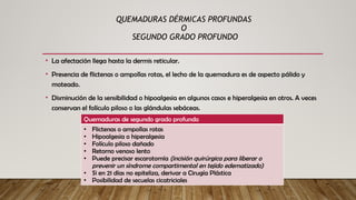 QUEMADURAS DÉRMICAS PROFUNDAS
O
SEGUNDO GRADO PROFUNDO
• La afectación llega hasta la dermis reticular.
• Presencia de flictenas o ampollas rotas, el lecho de la quemadura es de aspecto pálido y
moteado.
• Disminución de la sensibilidad o hipoalgesia en algunos casos e hiperalgesia en otros. A veces
conservan el folículo piloso o las glándulas sebáceas.
Quemaduras de segundo grado profundo
• Flictenas o ampollas rotas
• Hipoalgesia o hiperalgesia
• Folículo piloso dañado
• Retorno venoso lento
• Puede precisar escarotomía (incisión quirúrgica para liberar o
prevenir un síndrome compartimental en tejido edematizado)
• Si en 21 días no epiteliza, derivar a Cirugía Plástica
• Posibilidad de secuelas cicatriciales
 