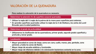 VALORACIÓN DE LA QUEMADURA
Para realizar la valoración de la quemadura es necesario:
• Utilizar la regla del 1 ó regla de la palma de la mano para superficies poco extensas.
• En grandes superficies quemadas utilizar la regla de los 9 de Wallace y las cartas de Lund-
Browder para la edad pediatrica.
Determinar la extensión (% de superficie corporal quemada).
• Utilizaremos la clasificación de las quemaduras, primer grado, segundo grado superficial y
profundo y tercer grado.
Determinar el grado de profundidad
• Mayor gravedad en zonas de riesgo, como son: cara, cuello, manos, pies, genitales, zona
perianal, y todas las zonas de flexión.
• Mayor riesgo de secuelas estéticas y funcionales.
• Mayor riesgo de infectarse debido a la colonización bacteriana existente en la zona.
Localización
 