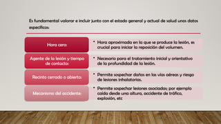 Es fundamental valorar e incluir junto con el estado general y actual de salud unos datos
específicos:
• Hora aproximada en la que se produce la lesión, es
crucial para iniciar la reposición del volumen.
Hora cero:
• Necesario para el tratamiento inicial y orientativo
de la profundidad de la lesión.
Agente de la lesión y tiempo
de contacto:
• Permite sospechar daños en las vías aéreas y riesgo
de lesiones inhalatorias.
Recinto cerrado o abierto:
• Permite sospechar lesiones asociadas; por ejemplo
caída desde una altura, accidente de tráfico,
explosión, etc
Mecanismo del accidente:
 