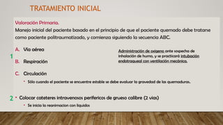 Valoración Primaria.
Manejo inicial del paciente basado en el principio de que el paciente quemado debe tratarse
como paciente politraumatizado, y comienza siguiendo la secuencia ABC.
A. Vía aérea
B. Respiración
C. Circulación
• Sólo cuando el paciente se encuentre estable se debe evaluar la gravedad de las quemaduras.
• Colocar cateteres intravenosos perifericos de grueso calibre (2 vias)
• Se inicia la reanimacion con liquidos
2
TRATAMIENTO INICIAL
1
Administración de oxigeno ante sospecha de
inhalación de humo, y se practicará intubación
endotraqueal con ventilación mecánica.
 