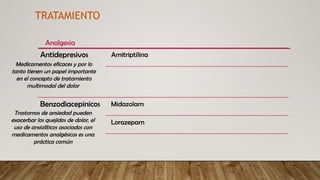 Benzodiacepinicos Midazolam
Lorazepam
Antidepresivos Amitriptilina
Analgesia
TRATAMIENTO
Medicamentos eficaces y por lo
tanto tienen un papel importante
en el concepto de tratamiento
multimodal del dolor
Trastornos de ansiedad pueden
exacerbar los quejidos de dolor, el
uso de ansiolíticos asociados con
medicamentos analgésicos es una
práctica común
 