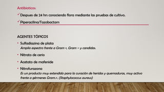 Antibioticos:
Despues de 24 hrs conociendo flora mediante las pruebas de cultivo.
Piperacilina/Tazobactam
AGENTES TÓPICOS
• Sulfadiazina de plata
Amplio espectro frente a Gram +, Gram – y candidas.
• Nitrato de cerio
• Acetato de mafenide
• Nitrofurazona
Es un producto muy extendido para la curación de heridas y quemaduras, muy activo
frente a gérmenes Gram.+. (Staphylococcus aureus)
 