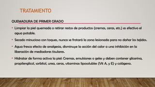 QUEMADURA DE PRIMER GRADO
• Limpiar la piel quemada o retirar restos de productos (cremas, ceras, etc.) es efectivo el
agua potable.
• Secado minucioso con toques, nunca se frotará la zona lesionada para no dañar los tejidos.
• Agua fresca efecto de analgesia, disminuye la acción del calor a una inhibición en la
liberación de mediadores tisulares.
• Hidratar de forma activa la piel: Cremas, emulsiones o geles y deben contener glicerina,
propilenglicol, sorbitol, urea, ceras, vitaminas liposolubles (Vit A, y E) y colágeno.
TRATAMIENTO
 