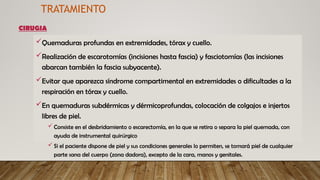 Quemaduras profundas en extremidades, tórax y cuello.
Realización de escarotomías (incisiones hasta fascia) y fasciotomías (las incisiones
abarcan también la fascia subyacente).
Evitar que aparezca síndrome compartimental en extremidades o dificultades a la
respiración en tórax y cuello.
En quemaduras subdérmicas y dérmicoprofundas, colocación de colgajos e injertos
libres de piel.
 Consiste en el desbridamiento o escarectomía, en la que se retira o separa la piel quemada, con
ayuda de instrumental quirúrgico
 Si el paciente dispone de piel y sus condiciones generales lo permiten, se tomará piel de cualquier
parte sana del cuerpo (zona dadora), excepto de la cara, manos y genitales.
TRATAMIENTO
CIRUGIA
 