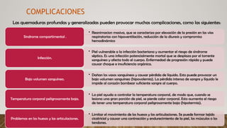 Las quemaduras profundas y generalizadas pueden provocar muchas complicaciones, como las siguientes:
COMPLICACIONES
• Reanimacion masiva, que se caracteriza por elevación de la presión en las vías
respiratorias con hipoventilación, reducción de la diuresis y compromiso
hemodinámico
Sindrome compartimental .
• Piel vulnerable a la infección bacteriana y aumentar el riesgo de síndrome
séptico. Es una infección potencialmente mortal que se desplaza por el torrente
sanguíneo y afecta todo el cuerpo. Enfermedad de progresión rápida y puede
causar choque e insuficiencia orgánica.
Infección.
• Dañan los vasos sanguíneos y causar pérdida de líquido. Esto puede provocar un
bajo volumen sanguíneo (hipovolemia). La pérdida intensa de sangre y líquido le
impide al corazón bombear suficiente sangre al cuerpo.
Bajo volumen sanguíneo.
• La piel ayuda a controlar la temperatura corporal, de modo que, cuando se
lesiona una gran porción de piel, se pierde calor corporal. Esto aumenta el riesgo
de tener una temperatura corporal peligrosamente baja (hipotermia).
Temperatura corporal peligrosamente baja.
• Limitar el movimiento de los huesos y las articulaciones. Se puede formar tejido
cicatricial y causar una contracción y endurecimiento de la piel, los músculos o los
tendones.
Problemas en los huesos y las articulaciones.
 