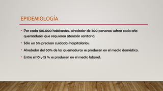 EPIDEMIOLOGÍA
• Por cada 100.000 habitantes, alrededor de 300 personas sufren cada año
quemaduras que requieren atención sanitaria.
• Sólo un 5% precisan cuidados hospitalarios.
• Alrededor del 60% de las quemaduras se producen en el medio doméstico.
• Entre el 10 y 15 % se producen en el medio laboral.
 