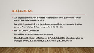 • Guía de práctica clínica para el cuidado de personas que sufren quemaduras. Servicio
Andaluz de Salud. Consejería de Salud
• Castro, R. J. A> de, Leal. P.C et al (2013).Tratamiento del Dolor en Quemados. Brazilian
Journal of Anesthesiology (Edicion en español), 63 (1), 149 – 153.
• Rosa Píriz Campos, Quemaduras
• Quemaduras. Consejo farmacéutico y tratamiento
• Billiar, T., Dunn, D., Hunter, J., Matthews, J., & Pollock, R. E. (2011). Schwartz principios de
cirugía(pp. 190-193). F. C. Brunicardi, & D. K. Andersen (Eds.). McGraw-hill.
BIBLIOGRAFIAS
 