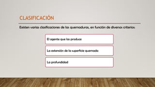 Existen varias clasificaciones de las quemaduras, en función de diversos criterios:
CLASIFICACIÓN
El agente que las produce
La extensión de la superficie quemada
La profundidad
 