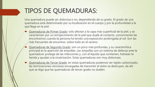 TIPOS DE QUEMADURAS:
Una quemadura puede ser dolorosa o no, dependiendo de su grado. El grado de una
quemadura está determinado por su localización en el cuerpo y por la profundidad a la
que llega en la piel.
 Quemaduras de Primer Grado: solo afectan a la capa más superficial de la piel, y se
caracterizan por un enrojecimiento de la piel que duele al contacto, comúnmente las
encontramos cuando la persona ha tenido una exposición prolongada al sol. Son las
más frecuentes de encontrar, sobre todo en el verano.
 Quemaduras de Segundo Grado: son un poco más profundas, y su característica
principal es la aparición de ampollas. Las ampollas son un sistema de defensa ante la
quemadura: protege de las infecciones y, con el líquido que contienen, hidratan la
herida y ayudan a la cicatrización. Estas quemaduras son muy dolorosas.
 Quemaduras de Tercer Grado: en estas quemaduras podemos ver tejido carbonizado,
las terminaciones nerviosas encargadas de transmitir el dolor se destruyen, de ahí
que se diga que las quemaduras de tercer grado no duelen.
 